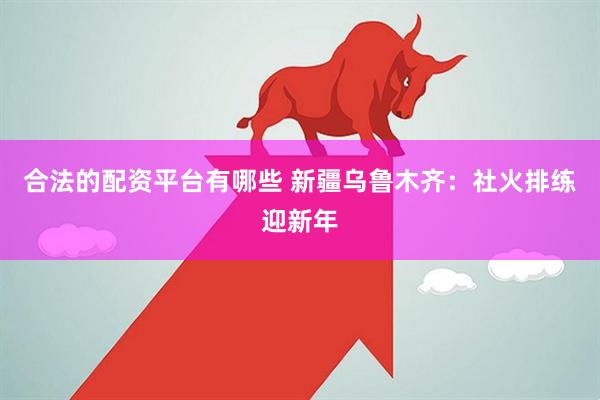 合法的配资平台有哪些 新疆乌鲁木齐：社火排练迎新年