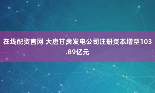 在线配资官网 大唐甘肃发电公司注册资本增至103.89亿元