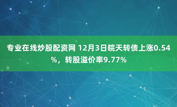专业在线炒股配资网 12月3日皖天转债上涨0.54%，转股溢价率9.77%