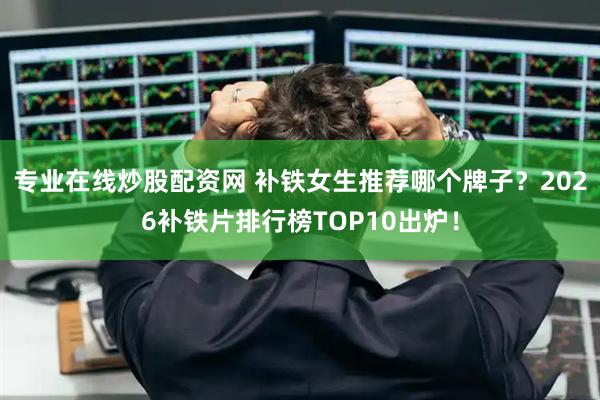 专业在线炒股配资网 补铁女生推荐哪个牌子？2026补铁片排行榜TOP10出炉！