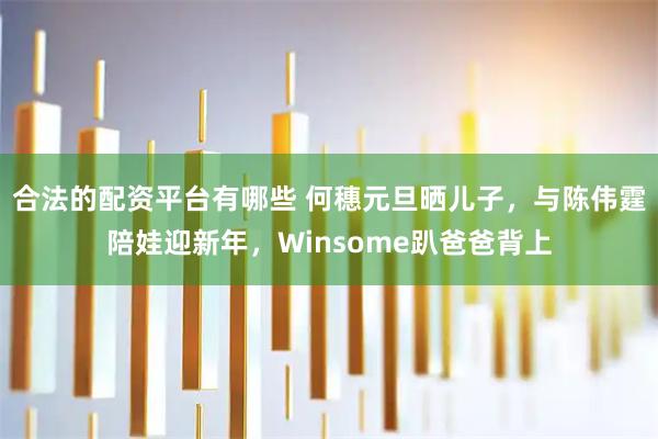 合法的配资平台有哪些 何穗元旦晒儿子，与陈伟霆陪娃迎新年，Winsome趴爸爸背上