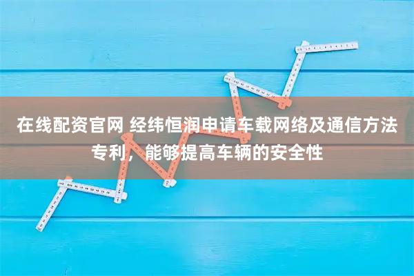 在线配资官网 经纬恒润申请车载网络及通信方法专利，能够提高车辆的安全性