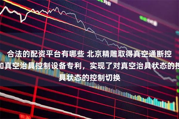 合法的配资平台有哪些 北京精雕取得真空通断控制组件和真空治具控制设备专利，实现了对真空治具状态的控制切换
