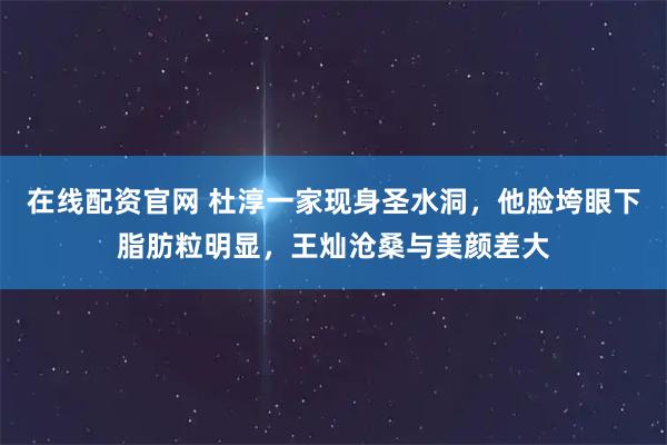 在线配资官网 杜淳一家现身圣水洞，他脸垮眼下脂肪粒明显，王灿沧桑与美颜差大