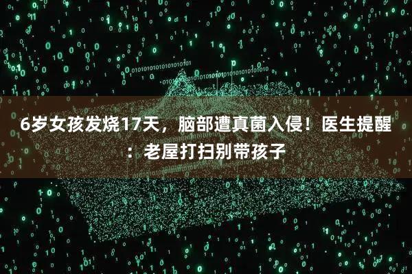 6岁女孩发烧17天，脑部遭真菌入侵！医生提醒：老屋打扫别带孩子