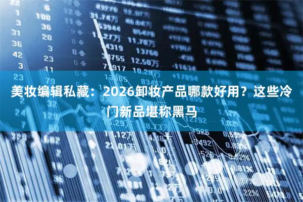 美妆编辑私藏:2026卸妆产品哪款好用?这些冷门新品堪称黑马