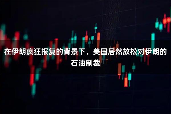 在伊朗疯狂报复的背景下，美国居然放松对伊朗的石油制裁