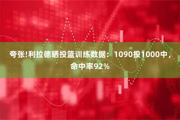 夸张!利拉德晒投篮训练数据：1090投1000中，命中率92%
