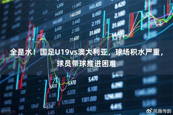 全是水！国足U19vs澳大利亚，球场积水严重，球员带球推进困难