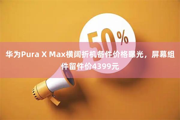 华为Pura X Max横阔折机备件价格曝光，屏幕组件留件价4399元