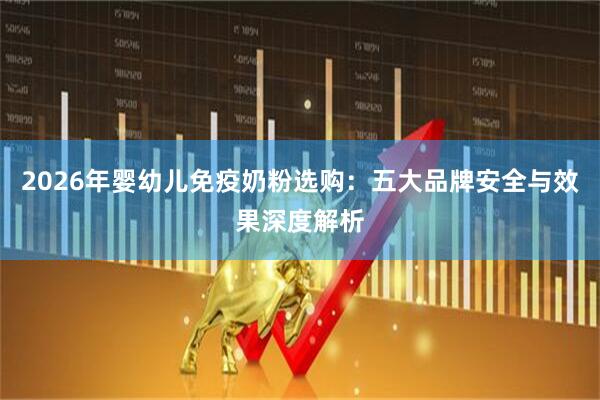 2026年婴幼儿免疫奶粉选购：五大品牌安全与效果深度解析