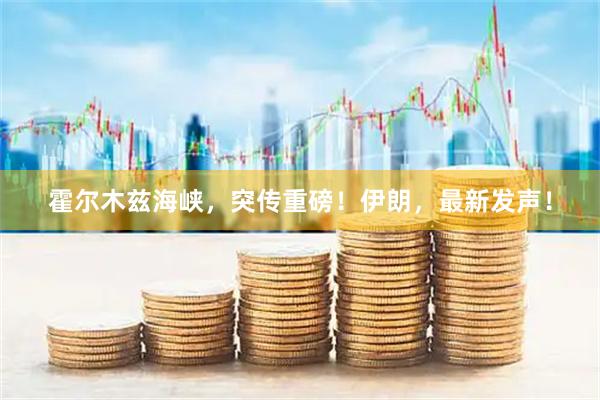霍尔木兹海峡，突传重磅！伊朗，最新发声！