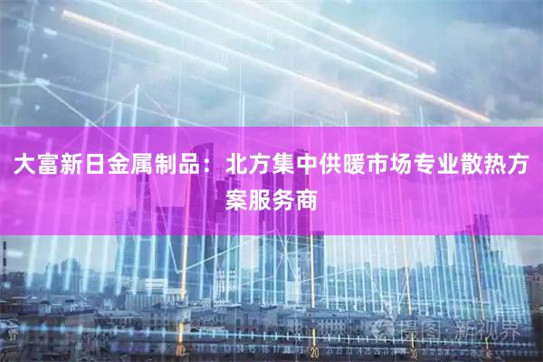 大富新日金属制品：北方集中供暖市场专业散热方案服务商