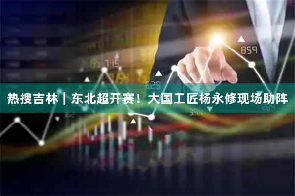 热搜吉林｜东北超开赛！大国工匠杨永修现场助阵