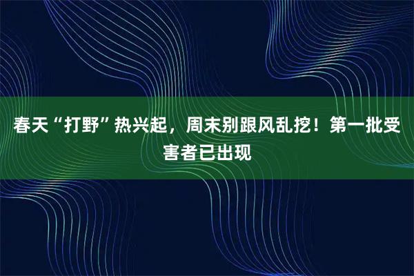 春天“打野”热兴起，周末别跟风乱挖！第一批受害者已出现