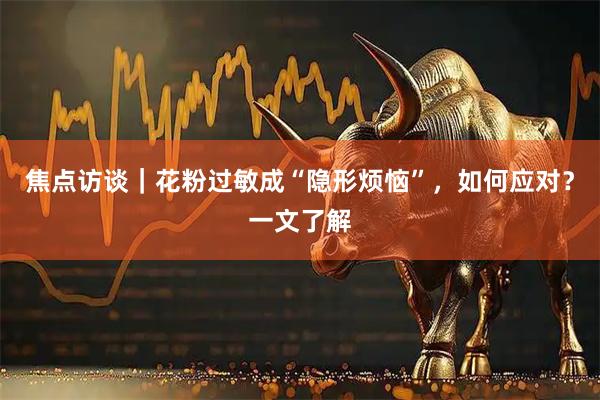 焦点访谈｜花粉过敏成“隐形烦恼”，如何应对？一文了解