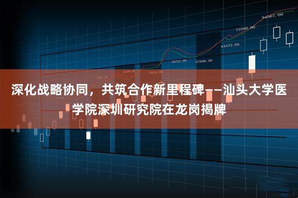 深化战略协同，共筑合作新里程碑——汕头大学医学院深圳研究院在龙岗揭牌