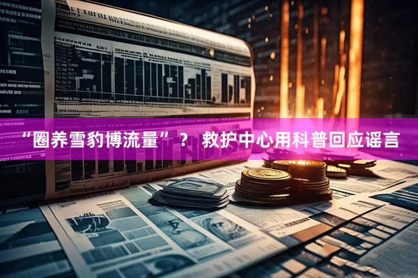 “圈养雪豹博流量” ？ 救护中心用科普回应谣言