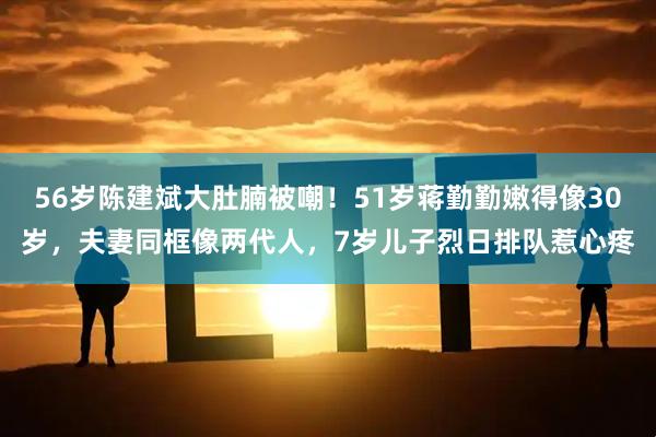 56岁陈建斌大肚腩被嘲！51岁蒋勤勤嫩得像30岁，夫妻同框像两代人，7岁儿子烈日排队惹心疼