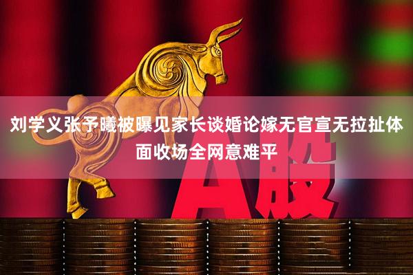 刘学义张予曦被曝见家长谈婚论嫁无官宣无拉扯体面收场全网意难平